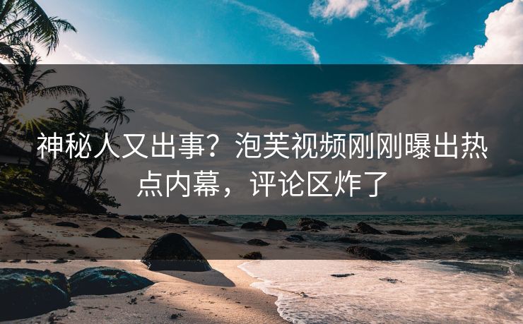 神秘人又出事？泡芙视频刚刚曝出热点内幕，评论区炸了
