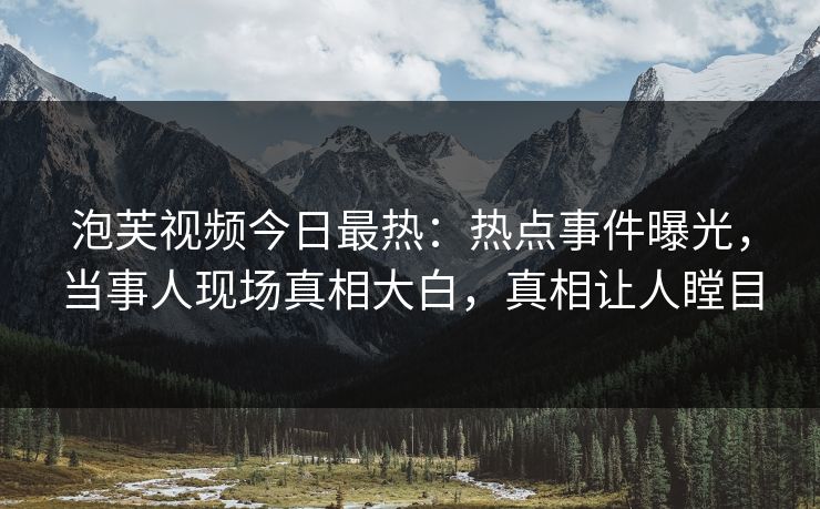 泡芙视频今日最热：热点事件曝光，当事人现场真相大白，真相让人瞠目