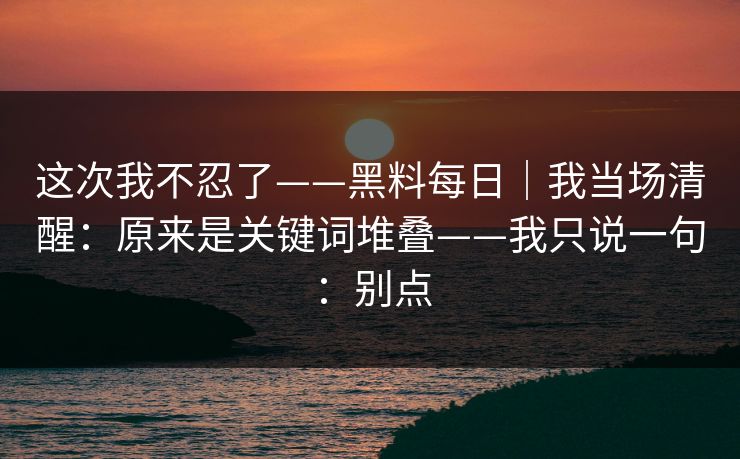 详细阅读:这次我不忍了——黑料每日|我当场清醒:原来是关键词堆叠——我只说一句:别点 这次我不忍了——黑料每日|我当场清醒:原来是关键词堆叠——我只说一句:别点