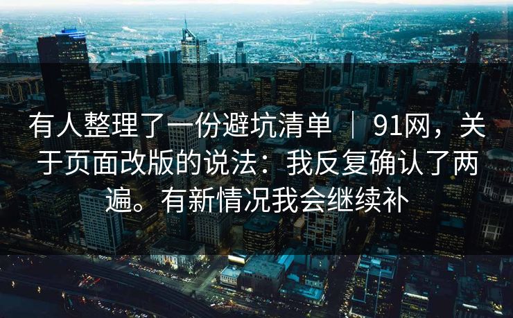 有人整理了一份避坑清单 ｜ 91网，关于页面改版的说法：我反复确认了两遍。有新情况我会继续补