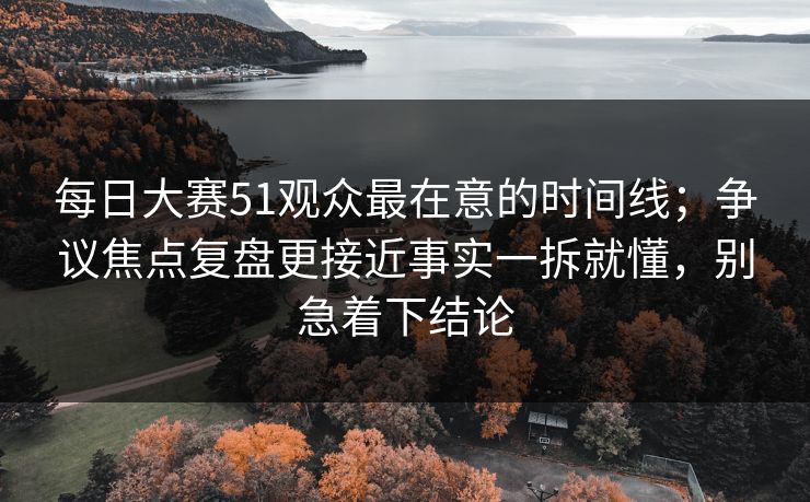 每日大赛51观众最在意的时间线；争议焦点复盘更接近事实一拆就懂，别急着下结论